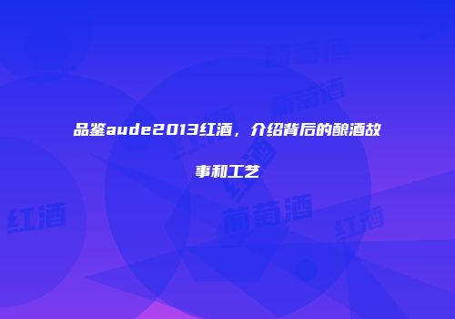 品鉴aude2013红酒，介绍背后的酿酒故事和工艺