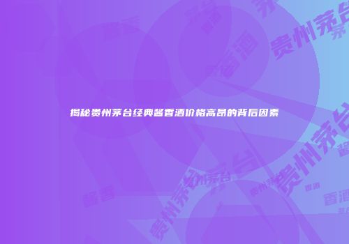 揭秘贵州茅台经典酱香酒价格高昂的背后因素
