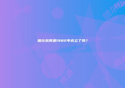 哈尔滨啤酒1982年成立了吗？