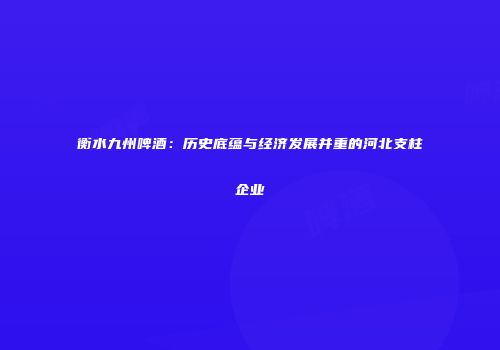 衡水九州啤酒：历史底蕴与经济发展并重的河北支柱企业