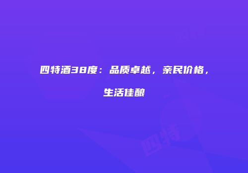 四特酒38度：品质卓越，亲民价格，生活佳酿