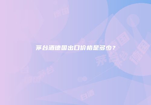 茅台酒德国出口价格是多少？
