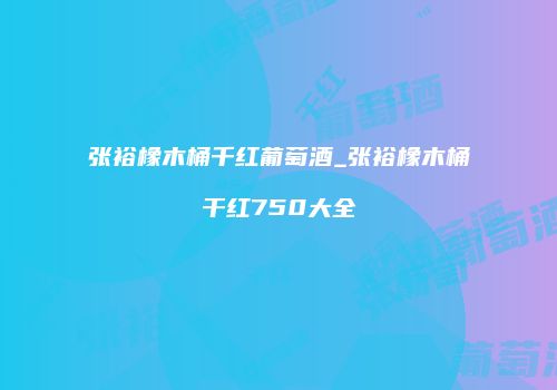 张裕橡木桶千红葡萄酒_张裕橡木桶干红750大全