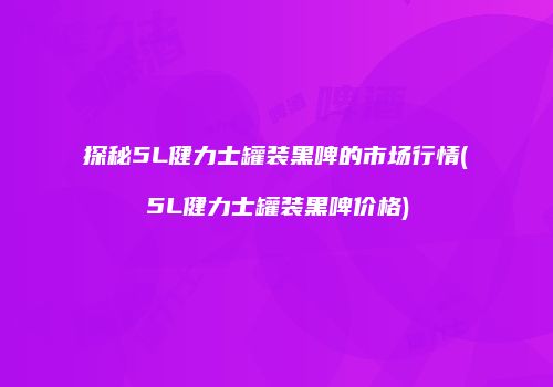 探秘5L健力士罐装黑啤的市场行情(5L健力士罐装黑啤价格)