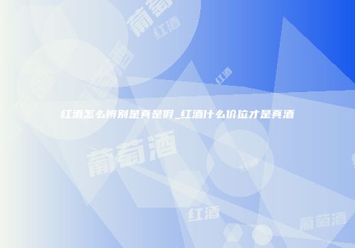 红酒怎么辨别是真是假_红酒什么价位才是真酒
