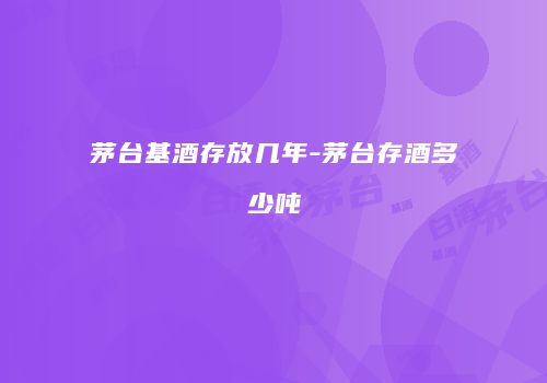 茅台基酒存放几年-茅台存酒多少吨