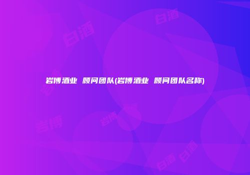 岩博酒业 顾问团队(岩博酒业 顾问团队名称)