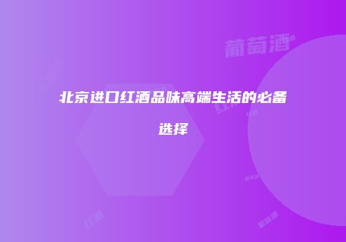 北京进口红酒品味高端生活的必备选择