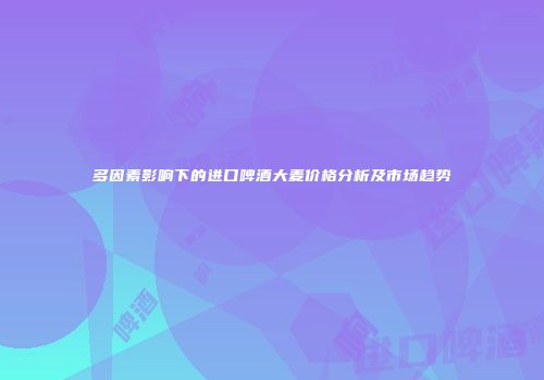 多因素影响下的进口啤酒大麦价格分析及市场趋势