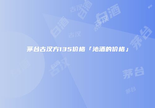 茅台古汉方135价格「沁酒的价格」