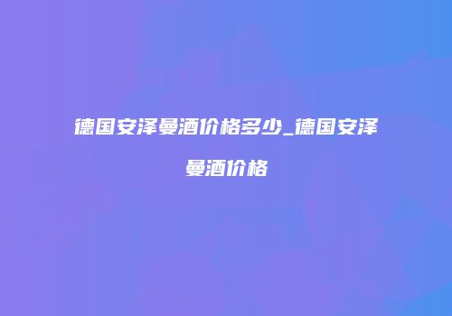 德国安泽曼酒价格多少_德国安泽曼酒价格