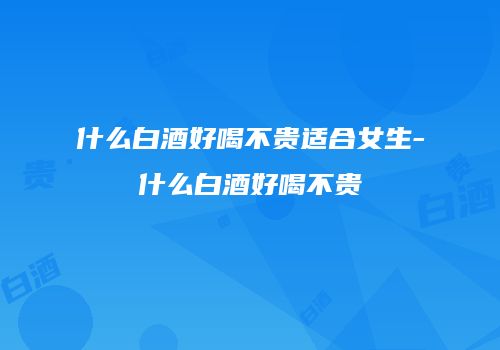 什么白酒好喝不贵适合女生-什么白酒好喝不贵