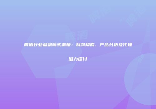 啤酒行业盈利模式解析：利润构成、产品分析及代理潜力探讨