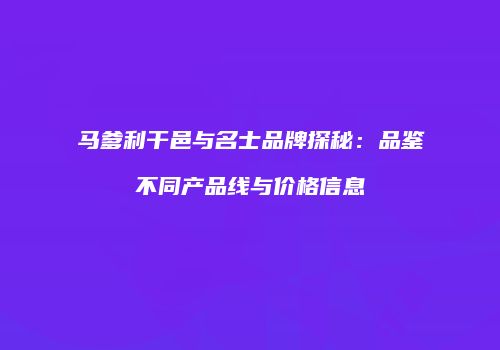 马爹利干邑与名士品牌探秘：品鉴不同产品线与价格信息