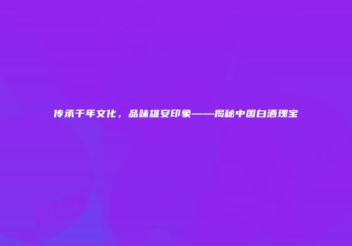 传承千年文化，品味雄安印象——揭秘中国白酒瑰宝
