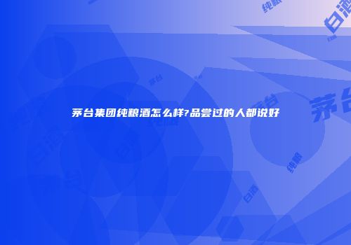 茅台集团纯粮酒怎么样?品尝过的人都说好