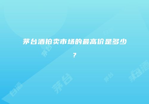 茅台酒拍卖市场的最高价是多少?