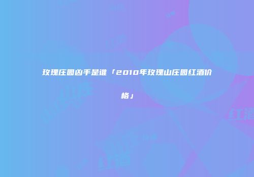 玫瑰庄园凶手是谁「2010年玫瑰山庄园红酒价格」