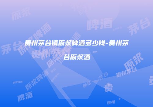 贵州茅台镇原浆啤酒多少钱-贵州茅台原浆酒
