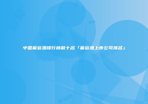 中国葡萄酒排行榜前十名「葡萄酒上市公司排名」