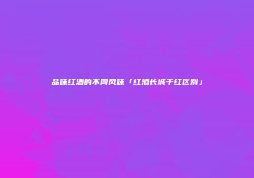 品味红酒的不同风味「红酒长城干红区别」