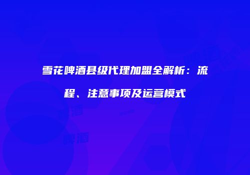 雪花啤酒县级代理加盟全解析：流程、注意事项及运营模式