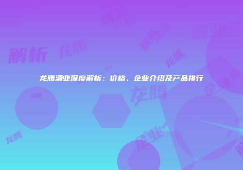 龙腾酒业深度解析：价格、企业介绍及产品排行