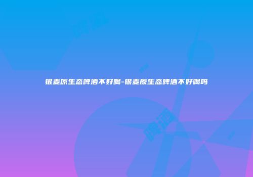 银麦原生态啤酒不好喝-银麦原生态啤酒不好喝吗