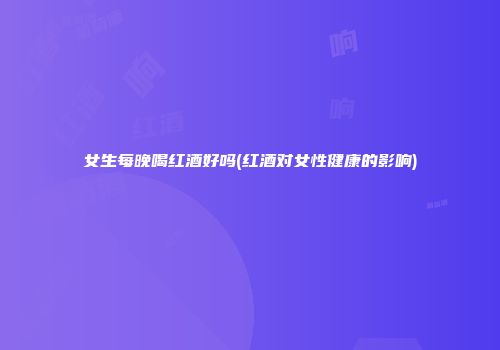 女生每晚喝红酒好吗(红酒对女性健康的影响)