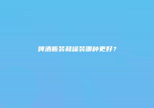 啤酒瓶装和罐装哪种更好？