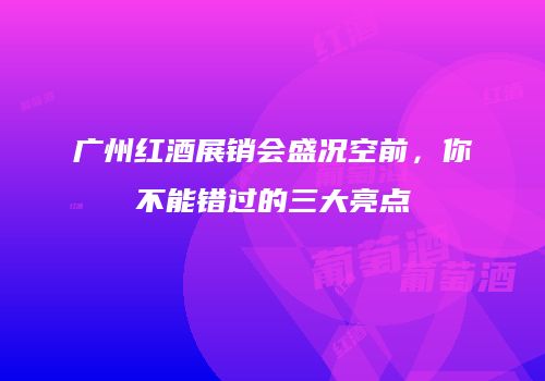 广州红酒展销会盛况空前，你不能错过的三大亮点