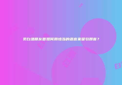 卖白酒朋友圈如何用恰当的语言来吸引顾客？