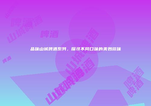 品味山城啤酒系列，探寻不同口味的美妙滋味