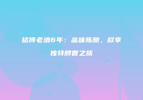 铭傅老酒6年：品味陈酿，尽享独特醇香之旅