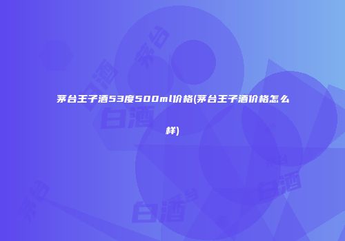 茅台王子酒53度500ml价格(茅台王子酒价格怎么样)