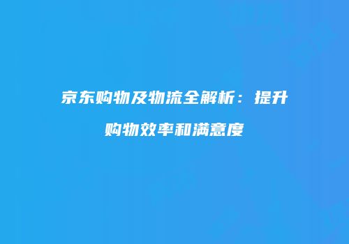京东购物及物流全解析：提升购物效率和满意度