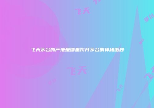 飞天茅台的产地是哪里揭开茅台的神秘面纱