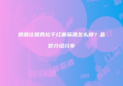 君晴庄园西拉干红葡萄酒怎么样？品尝介绍分享