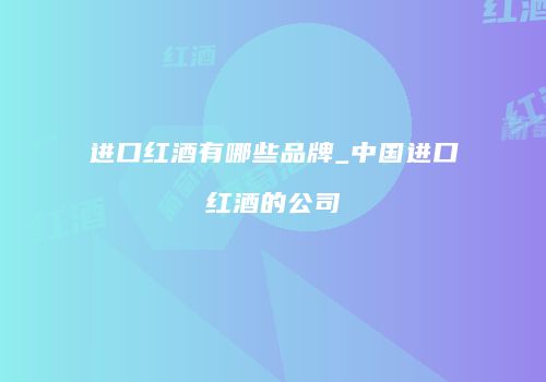 进口红酒有哪些品牌_中国进口红酒的公司