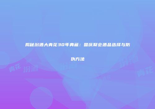 揭秘汾酒大青花30年典藏：国庆聚会酒品选择与防伪方法