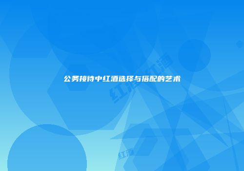 公务接待中红酒选择与搭配的艺术