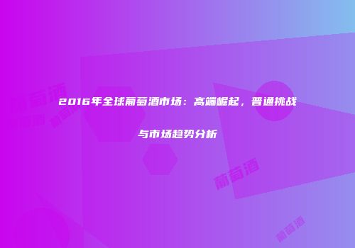 2016年全球葡萄酒市场：高端崛起，普通挑战与市场趋势分析