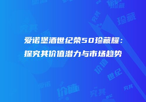 爱诺堡酒世纪荣50珍藏耀：探究其价值潜力与市场趋势