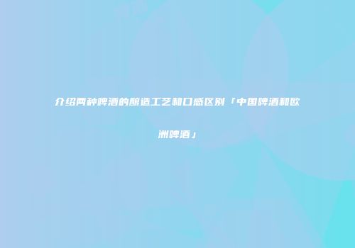 介绍两种啤酒的酿造工艺和口感区别「中国啤酒和欧洲啤酒」