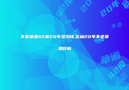 不老草酒42度20年多少钱,吉林20年不老草酒价格
