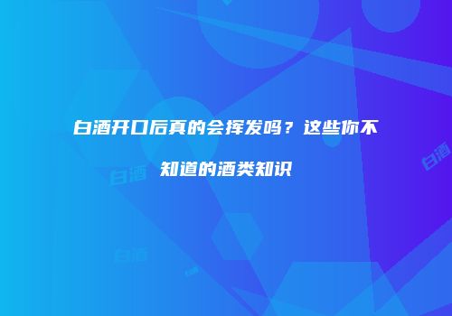 白酒开口后真的会挥发吗？这些你不知道的酒类知识