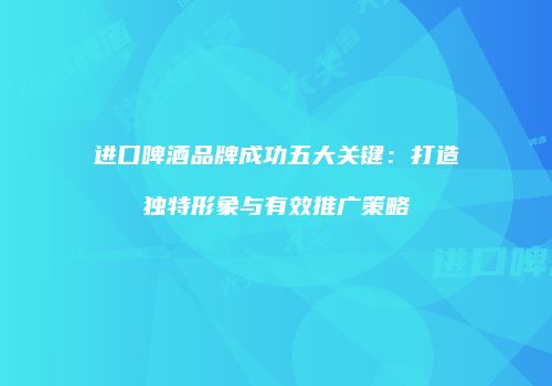 进口啤酒品牌成功五大关键：打造独特形象与有效推广策略