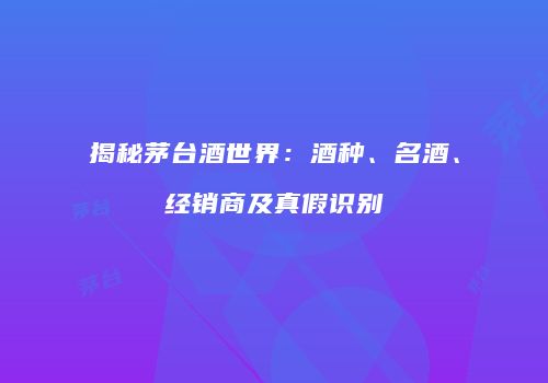 揭秘茅台酒世界：酒种、名酒、经销商及真假识别