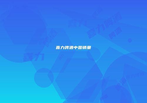 喜力啤酒中国销量