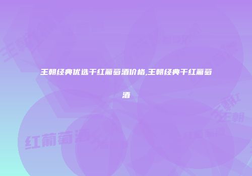 王朝经典优选干红葡萄酒价格,王朝经典干红葡萄酒